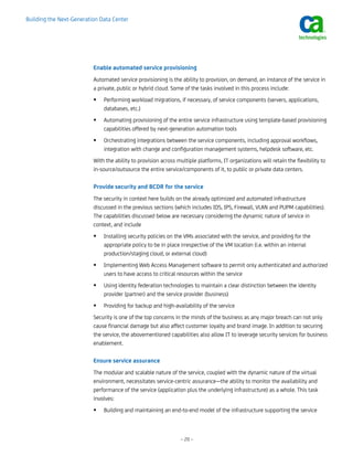 Building the Next-Generation Data Center




                          Enable automated service provisioning
                          Automated service provisioning is the ability to provision, on demand, an instance of the service in
                          a private, public or hybrid cloud. Some of the tasks involved in this process include:
                              Performing workload migrations, if necessary, of service components (servers, applications,
                              databases, etc.)
                              Automating provisioning of the entire service infrastructure using template-based provisioning
                              capabilities offered by next-generation automation tools
                              Orchestrating integrations between the service components, including approval workflows,
                              integration with change and configuration management systems, helpdesk software, etc.
                          With the ability to provision across multiple platforms, IT organizations will retain the flexibility to
                          in-source/outsource the entire service/components of it, to public or private data centers.

                          Provide security and BCDR for the service
                          The security in context here builds on the already optimized and automated infrastructure
                          discussed in the previous sections (which includes IDS, IPS, Firewall, VLAN and PUPM capabilities).
                          The capabilities discussed below are necessary considering the dynamic nature of service in
                          context, and include
                              Installing security policies on the VMs associated with the service, and providing for the
                              appropriate policy to be in place irrespective of the VM location (i.e. within an internal
                              production/staging cloud, or external cloud)
                              Implementing Web Access Management software to permit only authenticated and authorized
                              users to have access to critical resources within the service
                              Using identity federation technologies to maintain a clear distinction between the identity
                              provider (partner) and the service provider (business)
                              Providing for backup and high-availability of the service
                          Security is one of the top concerns in the minds of the business as any major breach can not only
                          cause financial damage but also affect customer loyalty and brand image. In addition to securing
                          the service, the abovementioned capabilities also allow IT to leverage security services for business
                          enablement.

                          Ensure service assurance
                          The modular and scalable nature of the service, coupled with the dynamic nature of the virtual
                          environment, necessitates service-centric assurance—the ability to monitor the availability and
                          performance of the service (application plus the underlying infrastructure) as a whole. This task
                          involves:
                              Building and maintaining an end-to-end model of the infrastructure supporting the service



                                                                 – 20 –
 
