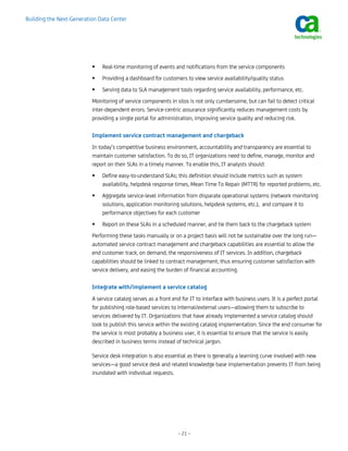 Building the Next-Generation Data Center




                              Real-time monitoring of events and notifications from the service components
                              Providing a dashboard for customers to view service availability/quality status
                              Serving data to SLA management tools regarding service availability, performance, etc.
                          Monitoring of service components in silos is not only cumbersome, but can fail to detect critical
                          inter-dependent errors. Service-centric assurance significantly reduces management costs by
                          providing a single portal for administration, improving service quality and reducing risk.

                          Implement service contract management and chargeback
                          In today’s competitive business environment, accountability and transparency are essential to
                          maintain customer satisfaction. To do so, IT organizations need to define, manage, monitor and
                          report on their SLAs in a timely manner. To enable this, IT analysts should:
                              Define easy-to-understand SLAs; this definition should include metrics such as system
                              availability, helpdesk response times, Mean Time To Repair (MTTR) for reported problems, etc.
                              Aggregate service-level information from disparate operational systems (network monitoring
                              solutions, application monitoring solutions, helpdesk systems, etc.), and compare it to
                              performance objectives for each customer
                              Report on these SLAs in a scheduled manner, and tie them back to the chargeback system
                          Performing these tasks manually or on a project basis will not be sustainable over the long run—
                          automated service contract management and chargeback capabilities are essential to allow the
                          end customer track, on demand, the responsiveness of IT services. In addition, chargeback
                          capabilities should be linked to contract management, thus ensuring customer satisfaction with
                          service delivery, and easing the burden of financial accounting.

                          Integrate with/implement a service catalog
                          A service catalog serves as a front end for IT to interface with business users. It is a perfect portal
                          for publishing role-based services to internal/external users—allowing them to subscribe to
                          services delivered by IT. Organizations that have already implemented a service catalog should
                          look to publish this service within the existing catalog implementation. Since the end consumer for
                          the service is most probably a business user, it is essential to ensure that the service is easily
                          described in business terms instead of technical jargon.

                          Service desk integration is also essential as there is generally a learning curve involved with new
                          services—a good service desk and related knowledge base implementation prevents IT from being
                          inundated with individual requests.




                                                                – 21 –
 