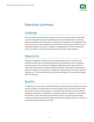 Building the Next-Generation Data Center




                          Executive summary

                          Challenge
                          Server virtualization promotes flexible utilization of IT resources, reduced capital and operating
                          costs, high energy efficiency, highly-available applications, and improved business continuity.
                          However, virtualization brings along with it a unique set of challenges around management of the
                          virtual infrastructure. These challenges are not just limited to technology, but include the lack of
                          virtualization expertise—they result in roadblocks (or ‘tipping points’) during the virtualization
                          journey, and prevent customers from advancing their virtualization implementations.



                          Opportunity
                          Traditional management software vendors with long-standing expertise in mainframe and
                          distributed environments are now delivering products and specialized services to manage the
                          virtual environment. The virtualization management offerings by some of these vendors are
                          mature, offer robust features, and have well defined roadmaps. These vendors bring decades of
                          enterprise IT expertise into virtualization management—expertise which is essential to overcome
                          ‘tipping points’ in the virtualization journey and accelerate adoption of this emerging technology
                          within the enterprise.



                          Benefits
                          IT organizations can now enjoy a consistent framework to manage and secure physical, virtual and
                          cloud environments—thus gaining the same level of visibility, control, and security in the virtual
                          environments that they are accustomed to in the physical ones. With these robust virtualization
                          management capabilities, IT organizations can advance along the virtualization maturity lifecycle
                          with confidence, better realize the capital expenditure (CapEx) and operating expense (OpEx)
                          savings promised by this emerging technology, and operate an agile data center—thus serving as a
                          true business partner instead of a cost center.




                                                                –3–
 