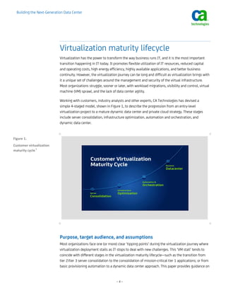 Building the Next-Generation Data Center




                            Virtualization maturity lifecycle
                            Virtualization has the power to transform the way business runs IT, and it is the most important
                            transition happening in IT today. It promotes flexible utilization of IT resources, reduced capital
                            and operating costs, high energy efficiency, highly available applications, and better business
                            continuity. However, the virtualization journey can be long and difficult as virtualization brings with
                            it a unique set of challenges around the management and security of the virtual infrastructure.
                            Most organizations struggle, sooner or later, with workload migrations, visibility and control, virtual
                            machine (VM) sprawl, and the lack of data center agility.

                            Working with customers, industry analysts and other experts, CA Technologies has devised a
                            simple 4-staged model, shown in Figure 1, to describe the progression from an entry-level
                            virtualization project to a mature dynamic data center and private cloud strategy. These stages
                            include server consolidation, infrastructure optimization, automation and orchestration, and
                            dynamic data center.

                           +                                                                                                       +
Figure 1. 
Customer virtualization 
maturity cycle 1 




                           +                                                                                                       +

                            Purpose, target audience, and assumptions
                            Most organizations face one (or more) clear ‘tipping points’ during the virtualization journey where
                            virtualization deployment stalls as IT stops to deal with new challenges. This ‘VM stall’ tends to
                            coincide with different stages in the virtualization maturity lifecycle—such as the transition from
                            tier 2/tier 3 server consolidation to the consolidation of mission-critical tier 1 applications; or from
                            basic provisioning automation to a dynamic data center approach. This paper provides guidance on


                                                                   –4–
 