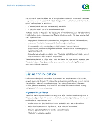 Building the Next-Generation Data Center




                          the combination of people, process and technology needed to overcome virtualization roadblocks
                          and promote success at each of the four distinct stages of the virtualization maturity lifecycle. For
                          each of the four phases, we will discuss:
                              A definition of the phase and challenges associated with it
                              A high-level project plan for a sample implementation
                          The target audience of this paper is the director/VP of Operations/Infrastructure at IT organizations
                          in mid-sized companies and departmental IT owner at large companies. This paper assumes that
                          the IT organization has:
                              Deployed x86 server virtualization hypervisor(s), along with the requisite compute, network
                              and storage virtualization resources, and related management software
                              Incorporated Intrusion Detection Systems (IDS)/Intrusion Prevention Systems
                              (IPS)/firewall/vulnerability management software to secure the virtual and related physical
                              systems components
                              Ensured virtual network segmentation using Virtual LANs (VLANs)/other technologies to meet
                              internal best practices or compliance requirements
                          The tasks and timelines for sample project plans described in this paper will vary depending upon
                          the size and scope of the project, available resources, number and complexity of candidate
                          applications, and other parameters.




                          Server consolidation
                          Server consolidation (using virtualization) is an approach that makes efficient use of available
                          compute resources and reduces the total number of physical servers in the data center; it is one of
                          the main drivers of virtualization adoption today. There are significant savings in hardware,
                          facilities, operations and energy costs associated with server consolidation—hence it is being
                          widely adopted within enterprises today.

                          Migrate with confidence
                          The bottom line for IT professionals undertaking initial server consolidation is that any failure at
                          this stage could potentially stall or end the virtualization journey. Organizations undergoing server
                          consolidation face key challenges with:
                              Gaining insight into application configuration, dependency, and capacity requirements
                              Quick and accurate workload migrations in a multi-hypervisor environment
                              Ensuring application performance after the workload migration
                              The lack of virtualization expertise



                                                                –5–
 
