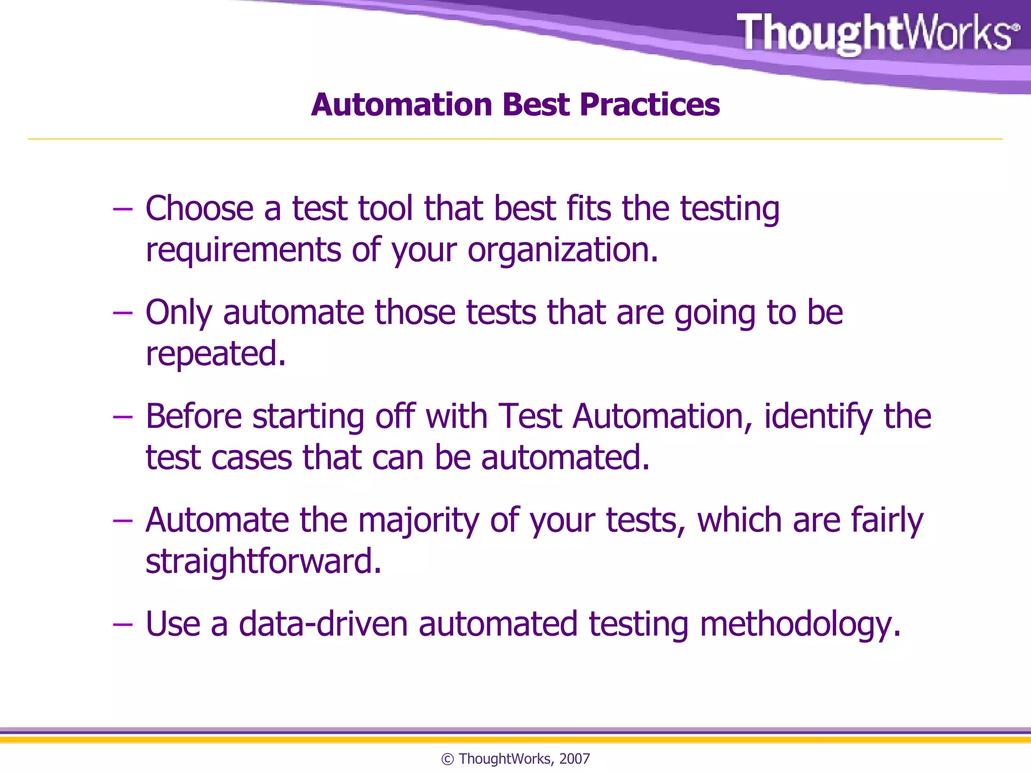 Automation Best Practices Choose a test tool that best fits the testing requirements of your organization. Only automate those tests that are going to be repeated. Before starting off with Test Automation, identify the test cases that can be automated. Automate the majority of your tests, which are fairly straightforward. Use a data-driven automated testing methodology.