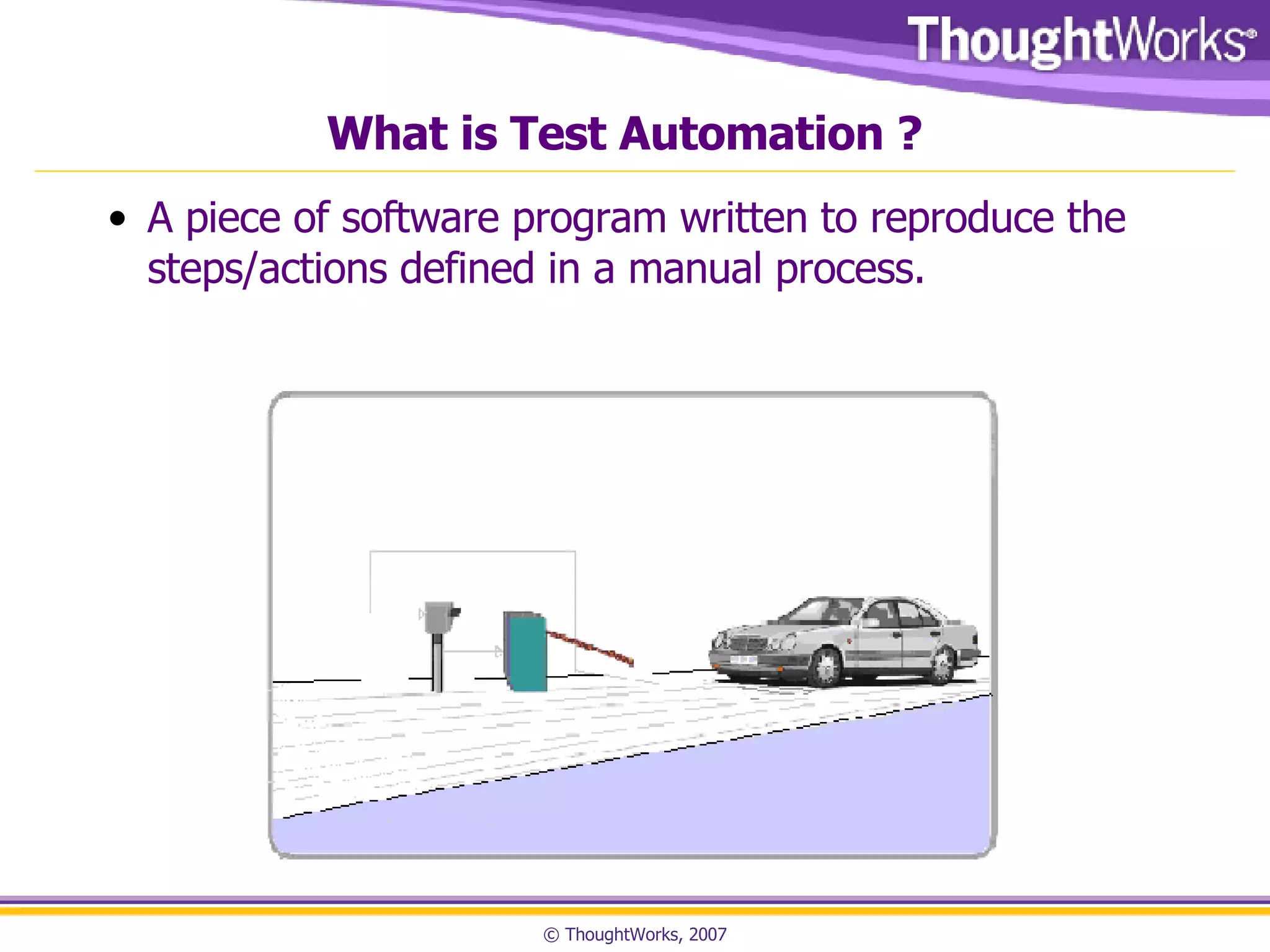 What is Test Automation ? A piece of software program written to reproduce the steps/actions defined in a manual process.