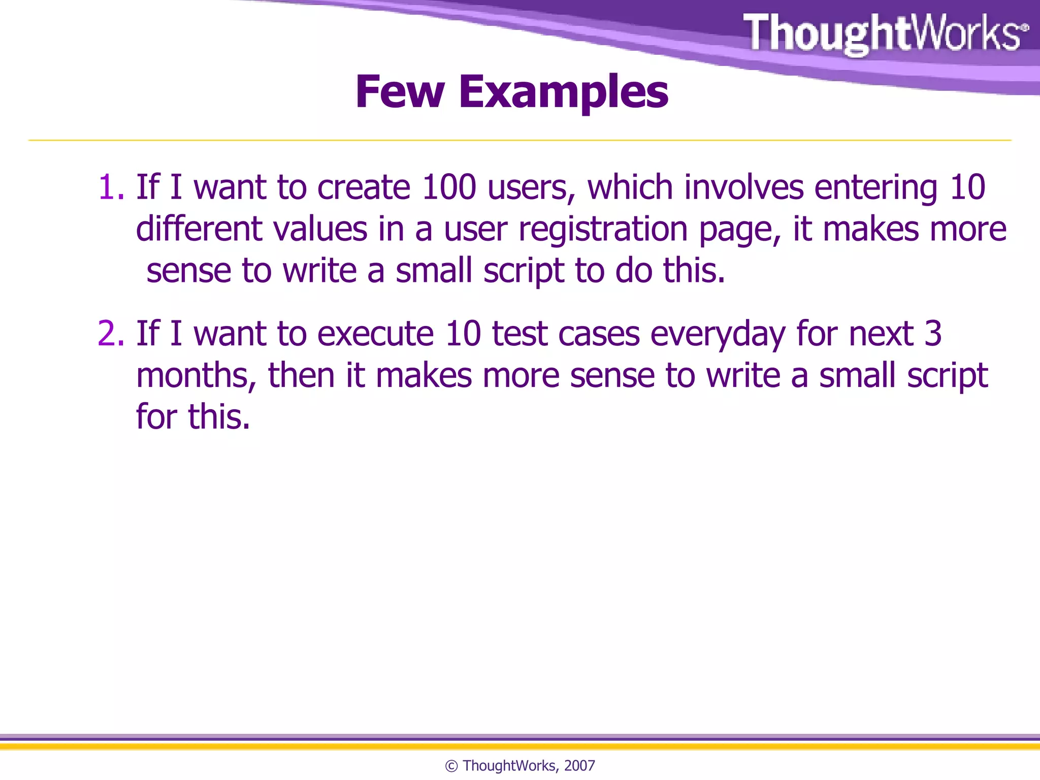 Few Examples If I want to create 100 users, which involves entering 10 different values in a user registration page, it makes more sense to write a small script to do this. If I want to execute 10 test cases everyday for next 3 months, then it makes more sense to write a small script for this.