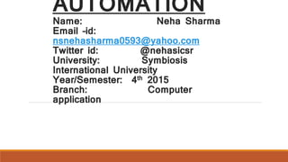 AUTOMATION
Name: Neha Sharma
Email –id:
nsnehasharma0593@yahoo.com
Twitter id: @nehasicsr
University: Symbiosis
International University
Year/Semester: 4th 2015
Branch: Computer
application
 