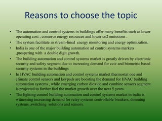 Reasons to choose the topic
• The automation and control systems in buildings offer many benefits such as lower
operating cost , conserve energy resources and lower co2 emissions .
• The system facilitate in stream-lined energy monitoring and energy optimization.
• India is one of the major building automation ad control systems markets
,prospering with a double digit growth.
• The building automation and control systems market is greatly driven by electronic
security and safety segment due to increasing demand for cctv and biometric based
security systems in the buildings
• In HVAC building automation and control systems market thermostat one and
climate control sensors and keypads are boosting the demand for HVAC building
automation systems , while emerging carbon dioxide and combine sensors segment
is projected to further fuel the market growth over the next 5 years.
• The lighting control building automation and control systems market in india is
witnessing increasing demand for relay systems controllable breakers, dimming
systems ,switching solutions and sensors.
 