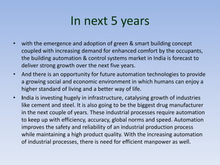 In next 5 years
• with the emergence and adoption of green & smart building concept
coupled with increasing demand for enhanced comfort by the occupants,
the building automation & control systems market in India is forecast to
deliver strong growth over the next five years.
• And there is an opportunity for future automation technologies to provide
a growing social and economic environment in which humans can enjoy a
higher standard of living and a better way of life.
• India is investing hugely in infrastructure, catalysing growth of industries
like cement and steel. It is also going to be the biggest drug manufacturer
in the next couple of years. These industrial processes require automation
to keep up with efficiency, accuracy, global norms and speed. Automation
improves the safety and reliability of an industrial production process
while maintaining a high product quality. With the increasing automation
of industrial processes, there is need for efficient manpower as well.
 