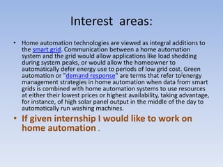 Interest areas:
• Home automation technologies are viewed as integral additions to
the smart grid. Communication between a home automation
system and the grid would allow applications like load shedding
during system peaks, or would allow the homeowner to
automatically defer energy use to periods of low grid cost. Green
automation or "demand response" are terms that refer to[energy
management strategies in home automation when data from smart
grids is combined with home automation systems to use resources
at either their lowest prices or highest availability, taking advantage,
for instance, of high solar panel output in the middle of the day to
automatically run washing machines.
• If given internship I would like to work on
home automation .
 