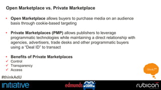 Open Marketplace vs. Private Marketplace 
• Open Marketplace allows buyers to purchase media on an audience 
basis through cookie-based targeting 
• Private Marketplaces (PMP) allows publishers to leverage 
programmatic technologies while maintaining a direct relationship with 
agencies, advertisers, trade desks and other programmatic buyers 
using a “Deal ID” to transact 
• Benefits of Private Marketplaces 
 Control 
 Transparency 
 Access 
#thinkAdU 
 