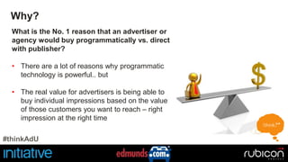 Why? 
What is the No. 1 reason that an advertiser or 
agency would buy programmatically vs. direct 
with publisher? 
• There are a lot of reasons why programmatic 
technology is powerful.. but 
• The real value for advertisers is being able to 
buy individual impressions based on the value 
of those customers you want to reach – right 
impression at the right time 
#thinkAdU 
 
