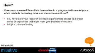 How? 
How can someone differentiate themselves in a programmatic marketplace 
when media is becoming more and more commoditized? 
• You have to do your research to ensure a partner has access to a broad 
scope of capabilities that might meet your business objectives 
• Adopt a culture of testing 
#thinkAdU 
 