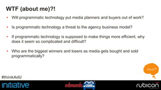 WTF (about me)?! 
• Will programmatic technology put media planners and buyers out of work? 
• Is programmatic technology a threat to the agency business model? 
• If programmatic technology is supposed to make things more efficient, why 
does it seem so complicated and difficult? 
• Who are the biggest winners and losers as media gets bought and sold 
programmatically? 
#thinkAdU 
 