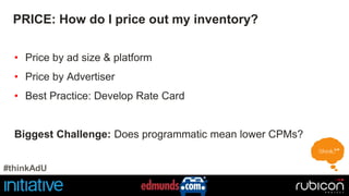 PRICE: How do I price out my inventory? 
• Price by ad size & platform 
• Price by Advertiser 
• Best Practice: Develop Rate Card 
Biggest Challenge: Does programmatic mean lower CPMs? 
#thinkAdU 
 
