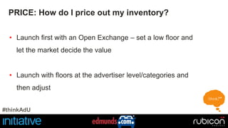 PRICE: How do I price out my inventory? 
• Launch first with an Open Exchange – set a low floor and 
let the market decide the value 
• Launch with floors at the advertiser level/categories and 
then adjust 
#thinkAdU 
 