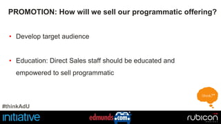 PROMOTION: How will we sell our programmatic offering? 
• Develop target audience 
• Education: Direct Sales staff should be educated and 
empowered to sell programmatic 
#thinkAdU 
 