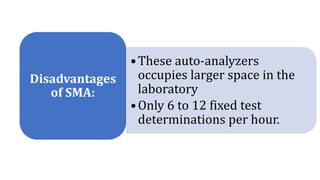 •These auto-analyzers
occupies larger space in the
laboratory
•Only 6 to 12 fixed test
determinations per hour.
Disadvantages
of SMA:
 