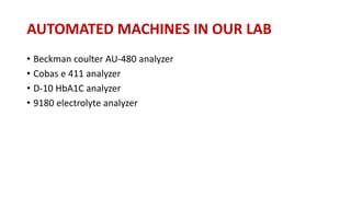 AUTOMATED MACHINES IN OUR LAB
• Beckman coulter AU-480 analyzer
• Cobas e 411 analyzer
• D-10 HbA1C analyzer
• 9180 electrolyte analyzer
 