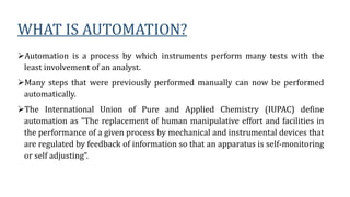 WHAT IS AUTOMATION?
Automation is a process by which instruments perform many tests with the
least involvement of an analyst.
Many steps that were previously performed manually can now be performed
automatically.
The International Union of Pure and Applied Chemistry (IUPAC) define
automation as "The replacement of human manipulative effort and facilities in
the performance of a given process by mechanical and instrumental devices that
are regulated by feedback of information so that an apparatus is self-monitoring
or self adjusting”.
 