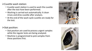Cuvette wash station:
• Cuvette wash station is used to wash the cuvette
after the test have been performed.
• Washing is carried out automatically. It clean
rinses and dries cuvette after analysis.
• At the end of the wash cycle cuvette are ready for
the test.
Stat position:
• Stat position are used to process urgent samples
while the regular tests are being analyzed.
• Machine is programmed to pick samples from
these positions first.
 