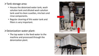 Tank storage area:
• Houses the deionized water tank, wash
solution tank and diluted wash solution
tank used to clean cuvettes, mix bars and
rinse components.
• Regular cleaning of this water tank and
filters is very important.
Deionization water plant:
• The tap water is the feed water to the
machine and processed through the
deionization plant.
 