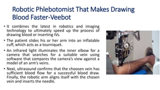 Robotic Phlebotomist That Makes Drawing
Blood Faster-Veebot
• It combines the latest in robotics and imaging
technology to ultimately speed up the process of
drawing blood or inserting IVs.
• The patient slides his or her arm into an inflatable
cuff, which acts as a tourniquet.
• An infrared light illuminates the inner elbow for a
camera that searches for a suitable vein using
software that compares the camera’s view against a
model of an arm’s veins.
• Next, ultrasound confirms that the choosen vein has
sufficient blood flow for a successful blood draw.
Finally, the robotic arm aligns itself with the chosen
vein and inserts the needle.
 