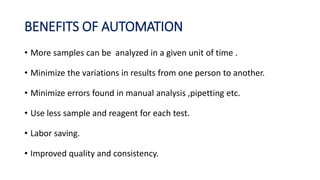 BENEFITS OF AUTOMATION
• More samples can be analyzed in a given unit of time .
• Minimize the variations in results from one person to another.
• Minimize errors found in manual analysis ,pipetting etc.
• Use less sample and reagent for each test.
• Labor saving.
• Improved quality and consistency.
 