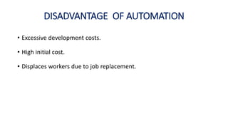 DISADVANTAGE OF AUTOMATION
• Excessive development costs.
• High initial cost.
• Displaces workers due to job replacement.
 