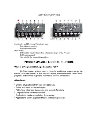 ELECTRONICS CONTROL
Logic gates and Electronic Circuits are used
Ease of programming
Ease of maintenance
Drawbacks:
Difficult to Troubleshoot while Change the Logic of the Process
Difficult to expand
Not suitable for industrial conditions
PROGRAMMABLE LOGICAL CONTORL
What is a Programmable Logic Controller PLC?
PLC is a device, which is used to control a machine or process as per the
human control sequence. A PLC monitors inputs, makes decisions based on its
program, and controls outputs to automate a process or machine.
Advantages
• Smaller physical size than hard-wire solutions
• Easier and faster to make changes
• PLCs have integrated diagnostics and override functions
• Diagnostics are centrally available
• Applications can be immediately documented
• Applications can be duplicated faster and less expensively
 