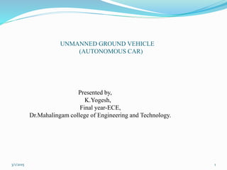UNMANNED GROUND VEHICLE
(AUTONOMOUS CAR)
Presented by,
K.Yogesh,
Final year-ECE,
Dr.Mahalingam college of Engineering and Technology.
13/1/2015
 