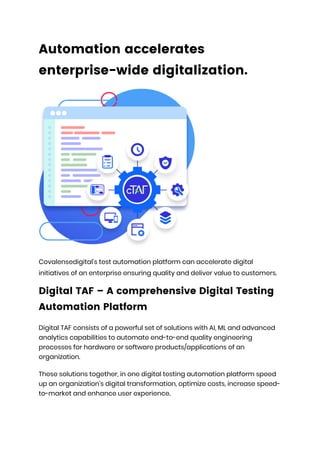 Automation accelerates
enterprise-wide digitalization.
Covalensedigital’s test automation platform can accelerate digital
initiatives of an enterprise ensuring quality and deliver value to customers.
Digital TAF – A comprehensive Digital Testing
Automation Platform
Digital TAF consists of a powerful set of solutions with AI, ML and advanced
analytics capabilities to automate end-to-end quality engineering
processes for hardware or software products/applications of an
organization.
These solutions together, in one digital testing automation platform speed
up an organization’s digital transformation, optimize costs, increase speed-
to-market and enhance user experience.
 