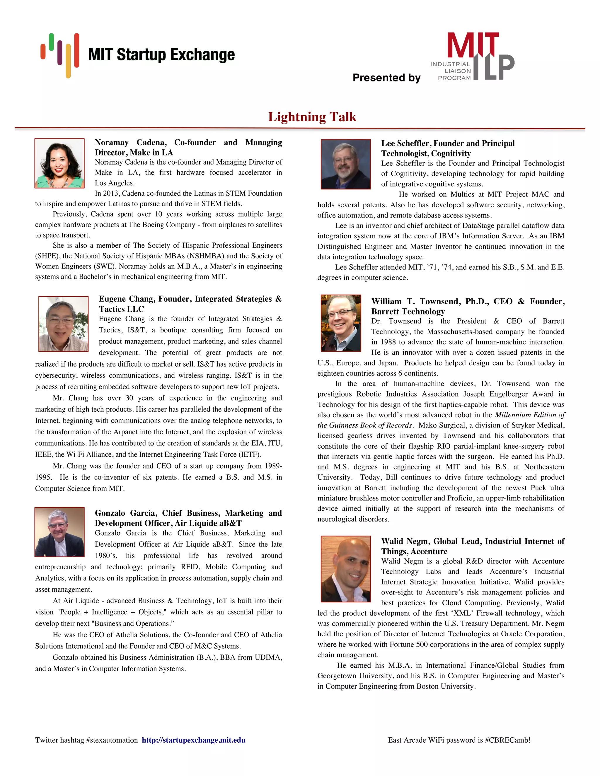 Presented by
Twitter hashtag #stexautomation http://startupexchange.mit.edu East Arcade WiFi password is #CBRECamb!
!
Lightning Talk
Noramay Cadena, Co-founder and Managing
Director, Make in LA
Noramay Cadena is the co-founder and Managing Director of
Make in LA, the first hardware focused accelerator in
Los Angeles.
In 2013, Cadena co-founded the Latinas in STEM Foundation
to inspire and empower Latinas to pursue and thrive in STEM fields.
Previously, Cadena spent over 10 years working across multiple large
complex hardware products at The Boeing Company - from airplanes to satellites
to space transport.
She is also a member of The Society of Hispanic Professional Engineers
(SHPE), the National Society of Hispanic MBAs (NSHMBA) and the Society of
Women Engineers (SWE). Noramay holds an M.B.A., a Master’s in engineering
systems and a Bachelor’s in mechanical engineering from MIT.
Eugene Chang, Founder, Integrated Strategies 
Tactics LLC
Eugene Chang is the founder of Integrated Strategies 
Tactics, IST, a boutique consulting firm focused on
product management, product marketing, and sales channel
development. The potential of great products are not
realized if the products are difficult to market or sell. IST has active products in
cybersecurity, wireless communications, and wireless ranging. IST is in the
process of recruiting embedded software developers to support new IoT projects.
Mr. Chang has over 30 years of experience in the engineering and
marketing of high tech products. His career has paralleled the development of the
Internet, beginning with communications over the analog telephone networks, to
the transformation of the Arpanet into the Internet, and the explosion of wireless
communications. He has contributed to the creation of standards at the EIA, ITU,
IEEE, the Wi-Fi Alliance, and the Internet Engineering Task Force (IETF).
Mr. Chang was the founder and CEO of a start up company from 1989-
1995. He is the co-inventor of six patents. He earned a B.S. and M.S. in
Computer Science from MIT.
Gonzalo Garcia, Chief Business, Marketing and
Development Officer, Air Liquide aBT
Gonzalo Garcia is the Chief Business, Marketing and
Development Officer at Air Liquide aBT. Since the late
1980’s, his professional life has revolved around
entrepreneurship and technology; primarily RFID, Mobile Computing and
Analytics, with a focus on its application in process automation, supply chain and
asset management.
At Air Liquide - advanced Business  Technology, IoT is built into their
vision People + Intelligence + Objects, which acts as an essential pillar to
develop their next Business and Operations.”
He was the CEO of Athelia Solutions, the Co-founder and CEO of Athelia
Solutions International and the Founder and CEO of MC Systems.
Gonzalo obtained his Business Administration (B.A.), BBA from UDIMA,
and a Master’s in Computer Information Systems.
Lee Scheffler, Founder and Principal
Technologist, Cognitivity
Lee Scheffler is the Founder and Principal Technologist
of Cognitivity, developing technology for rapid building
of integrative cognitive systems.
He worked on Multics at MIT Project MAC and
holds several patents. Also he has developed software security, networking,
office automation, and remote database access systems.
Lee is an inventor and chief architect of DataStage parallel dataflow data
integration system now at the core of IBM’s Information Server. As an IBM
Distinguished Engineer and Master Inventor he continued innovation in the
data integration technology space.
Lee Scheffler attended MIT, ’71, ’74, and earned his S.B., S.M. and E.E.
degrees in computer science.
William T. Townsend, Ph.D., CEO  Founder,
Barrett Technology
Dr. Townsend is the President  CEO of Barrett
Technology, the Massachusetts-based company he founded
in 1988 to advance the state of human-machine interaction.
He is an innovator with over a dozen issued patents in the
U.S., Europe, and Japan. Products he helped design can be found today in
eighteen countries across 6 continents.
In the area of human-machine devices, Dr. Townsend won the
prestigious Robotic Industries Association Joseph Engelberger Award in
Technology for his design of the first haptics-capable robot. This device was
also chosen as the world’s most advanced robot in the Millennium Edition of
the Guinness Book of Records. Mako Surgical, a division of Stryker Medical,
licensed gearless drives invented by Townsend and his collaborators that
constitute the core of their flagship RIO partial-implant knee-surgery robot
that interacts via gentle haptic forces with the surgeon. He earned his Ph.D.
and M.S. degrees in engineering at MIT and his B.S. at Northeastern
University. Today, Bill continues to drive future technology and product
innovation at Barrett including the development of the newest Puck ultra
miniature brushless motor controller and Proficio, an upper-limb rehabilitation
device aimed initially at the support of research into the mechanisms of
neurological disorders.
Walid Negm, Global Lead, Industrial Internet of
Things, Accenture
Walid Negm is a global RD director with Accenture
Technology Labs and leads Accenture’s Industrial
Internet Strategic Innovation Initiative. Walid provides
over-sight to Accenture’s risk management policies and
best practices for Cloud Computing. Previously, Walid
led the product development of the first ‘XML’ Firewall technology, which
was commercially pioneered within the U.S. Treasury Department. Mr. Negm
held the position of Director of Internet Technologies at Oracle Corporation,
where he worked with Fortune 500 corporations in the area of complex supply
chain management.
He earned his M.B.A. in International Finance/Global Studies from
Georgetown University, and his B.S. in Computer Engineering and Master’s
in Computer Engineering from Boston University.
 