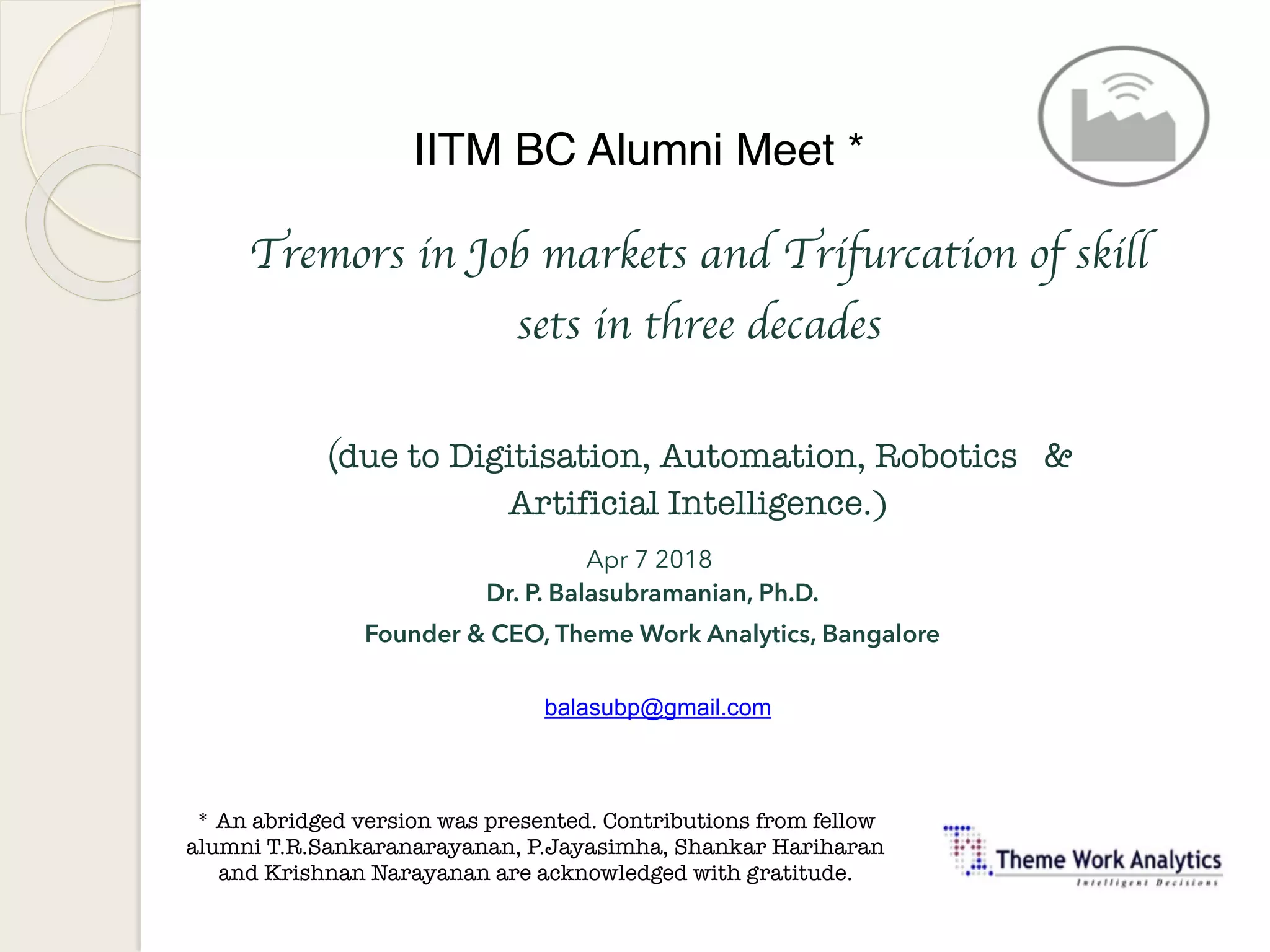 Tremors in Job markets and Trifurcation of skill
sets in three decades
(due to Digitisation, Automation, Robotics &
Artificial Intelligence.)
Apr 7 2018
Dr. P. Balasubramanian, Ph.D. 
Founder & CEO, Theme Work Analytics, Bangalore
balasubp@gmail.com
IITM BC Alumni Meet *
* An abridged version was presented. Contributions from fellow
alumni T.R.Sankaranarayanan, P.Jayasimha, Shankar Hariharan
and Krishnan Narayanan are acknowledged with gratitude.
 
