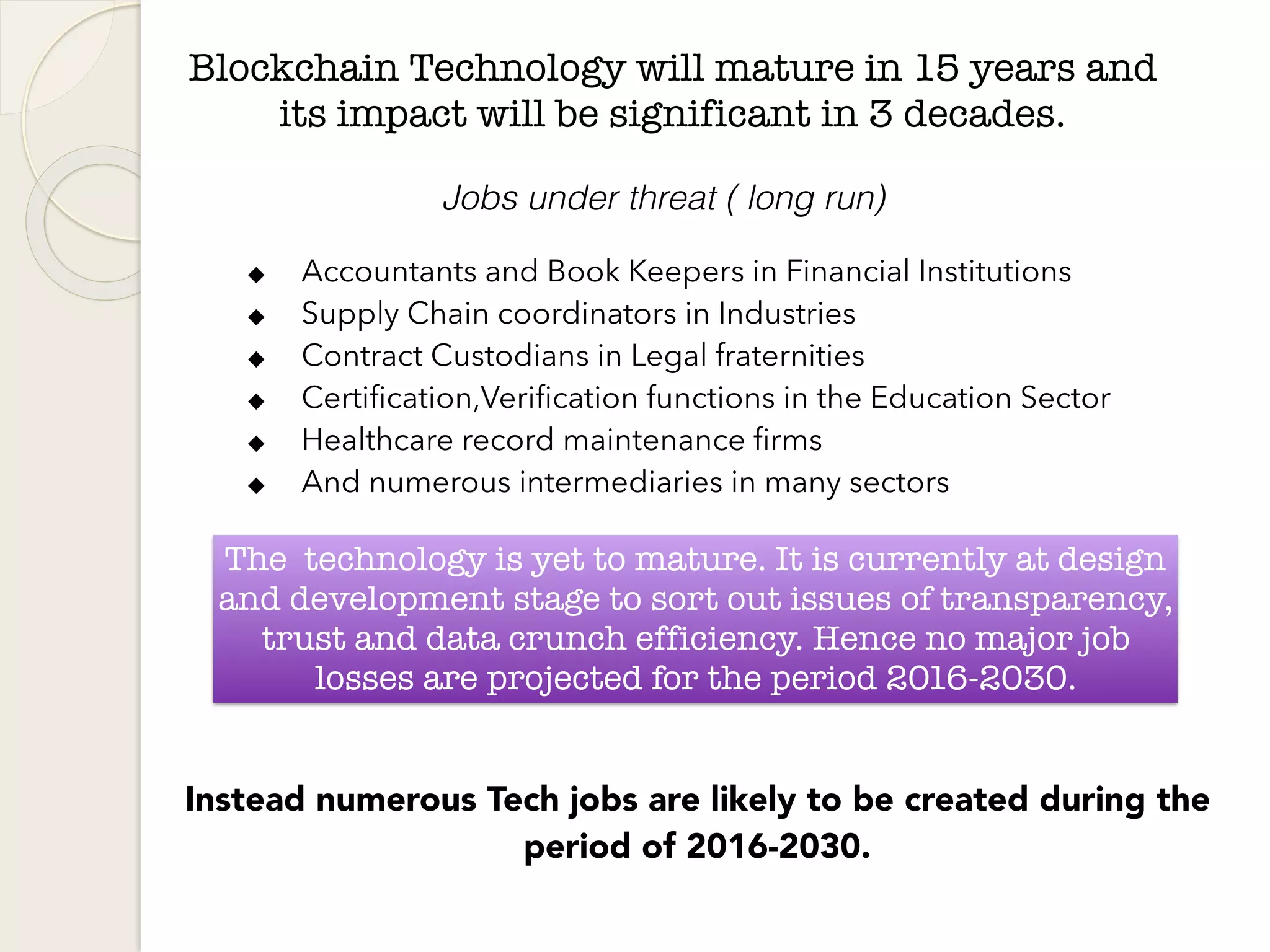 Blockchain Technology will mature in 15 years and
its impact will be significant in 3 decades.
◆ Accountants and Book Keepers in Financial Institutions
◆ Supply Chain coordinators in Industries
◆ Contract Custodians in Legal fraternities
◆ Certification,Verification functions in the Education Sector
◆ Healthcare record maintenance firms
◆ And numerous intermediaries in many sectors
The technology is yet to mature. It is currently at design
and development stage to sort out issues of transparency,
trust and data crunch efficiency. Hence no major job
losses are projected for the period 2016-2030.
Jobs under threat ( long run)
Instead numerous Tech jobs are likely to be created during the
period of 2016-2030.
 