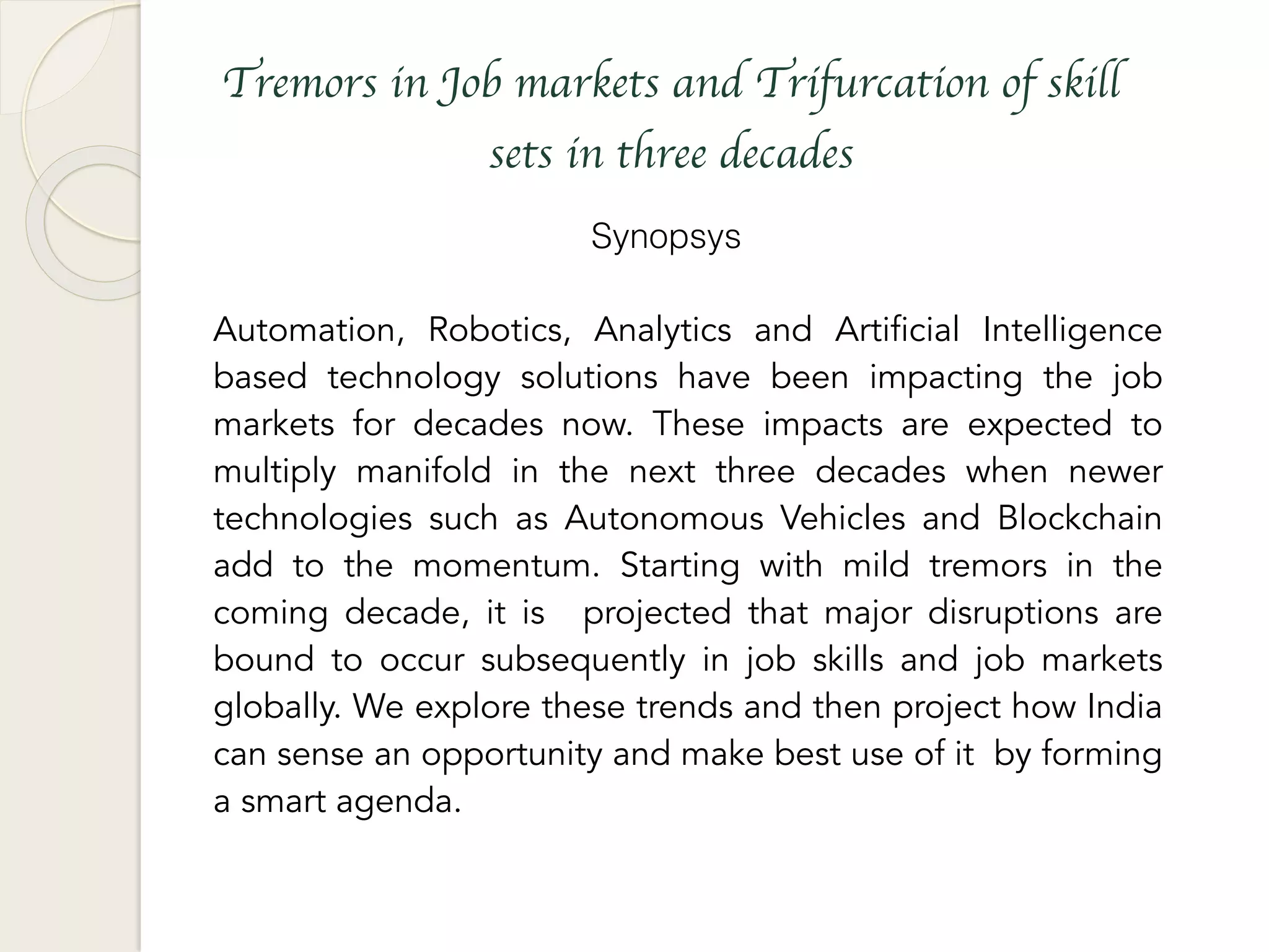 Tremors in Job markets and Trifurcation of skill
sets in three decades
Synopsys
Automation, Robotics, Analytics and Artificial Intelligence
based technology solutions have been impacting the job
markets for decades now. These impacts are expected to
multiply manifold in the next three decades when newer
technologies such as Autonomous Vehicles and Blockchain
add to the momentum. Starting with mild tremors in the
coming decade, it is projected that major disruptions are
bound to occur subsequently in job skills and job markets
globally. We explore these trends and then project how India
can sense an opportunity and make best use of it by forming
a smart agenda.
 