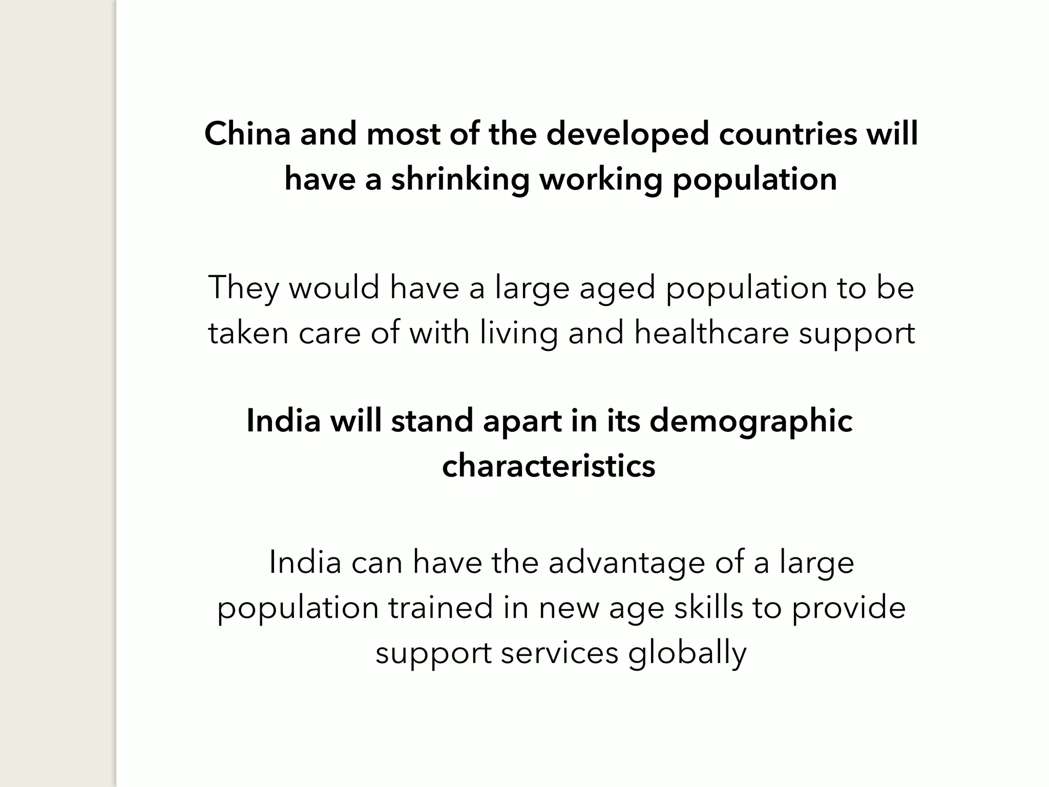 China and most of the developed countries will
have a shrinking working population
They would have a large aged population to be
taken care of with living and healthcare support
India will stand apart in its demographic
characteristics
India can have the advantage of a large
population trained in new age skills to provide
support services globally
 