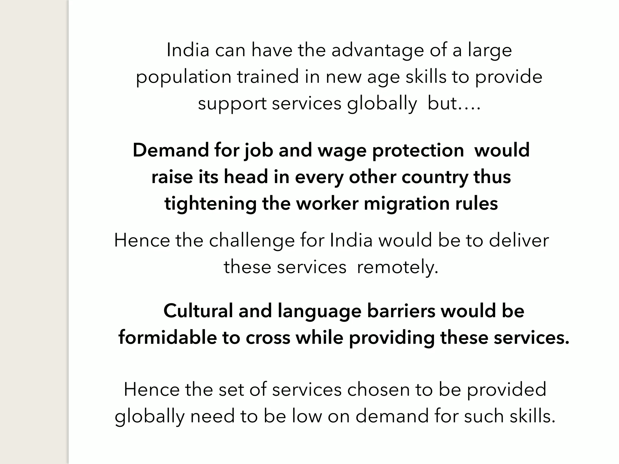 India can have the advantage of a large
population trained in new age skills to provide
support services globally but….
Cultural and language barriers would be
formidable to cross while providing these services.
Demand for job and wage protection would
raise its head in every other country thus
tightening the worker migration rules
Hence the challenge for India would be to deliver
these services remotely.
Hence the set of services chosen to be provided
globally need to be low on demand for such skills.
 