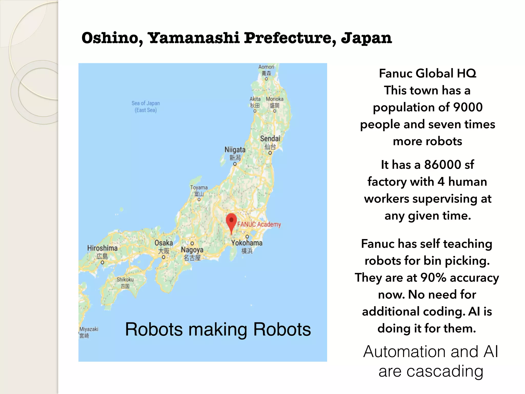 Oshino, Yamanashi Prefecture, Japan
Fanuc Global HQ
This town has a
population of 9000
people and seven times
more robots
Fanuc has self teaching
robots for bin picking.
They are at 90% accuracy
now. No need for
additional coding. AI is
doing it for them.Robots making Robots
It has a 86000 sf
factory with 4 human
workers supervising at
any given time.
Automation and AI
are cascading
 