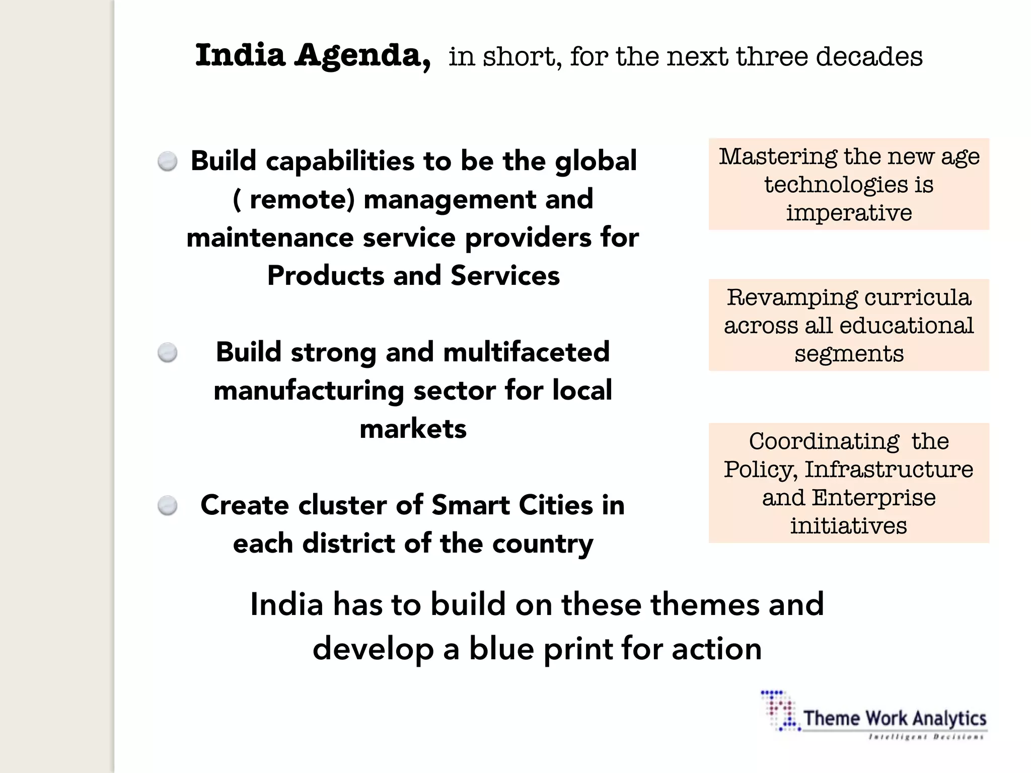India Agenda, in short, for the next three decades
Build capabilities to be the global
( remote) management and
maintenance service providers for
Products and Services
Build strong and multifaceted
manufacturing sector for local
markets
Create cluster of Smart Cities in
each district of the country
Mastering the new age
technologies is
imperative
Revamping curricula
across all educational
segments
Coordinating the
Policy, Infrastructure
and Enterprise
initiatives
India has to build on these themes and
develop a blue print for action
 