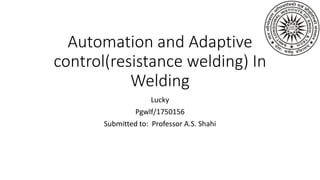 Automation and Adaptive
control(resistance welding) In
Welding
Lucky
Pgwlf/1750156
Submitted to: Professor A.S. Shahi
 
