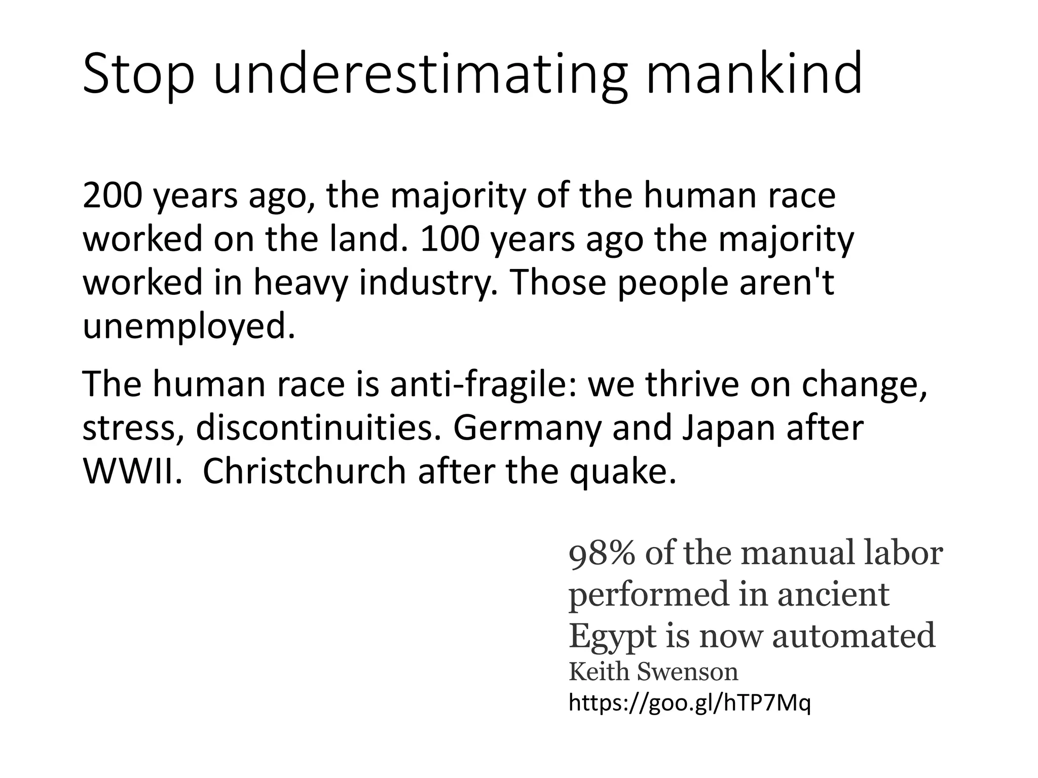 Stop underestimating mankind
200 years ago, the majority of the human race
worked on the land. 100 years ago the majority
worked in heavy industry. Those people aren't
unemployed.
The human race is anti-fragile: we thrive on change,
stress, discontinuities. Germany and Japan after
WWII. Christchurch after the quake.
98% of the manual labor
performed in ancient
Egypt is now automated
Keith Swenson
https://goo.gl/hTP7Mq
 