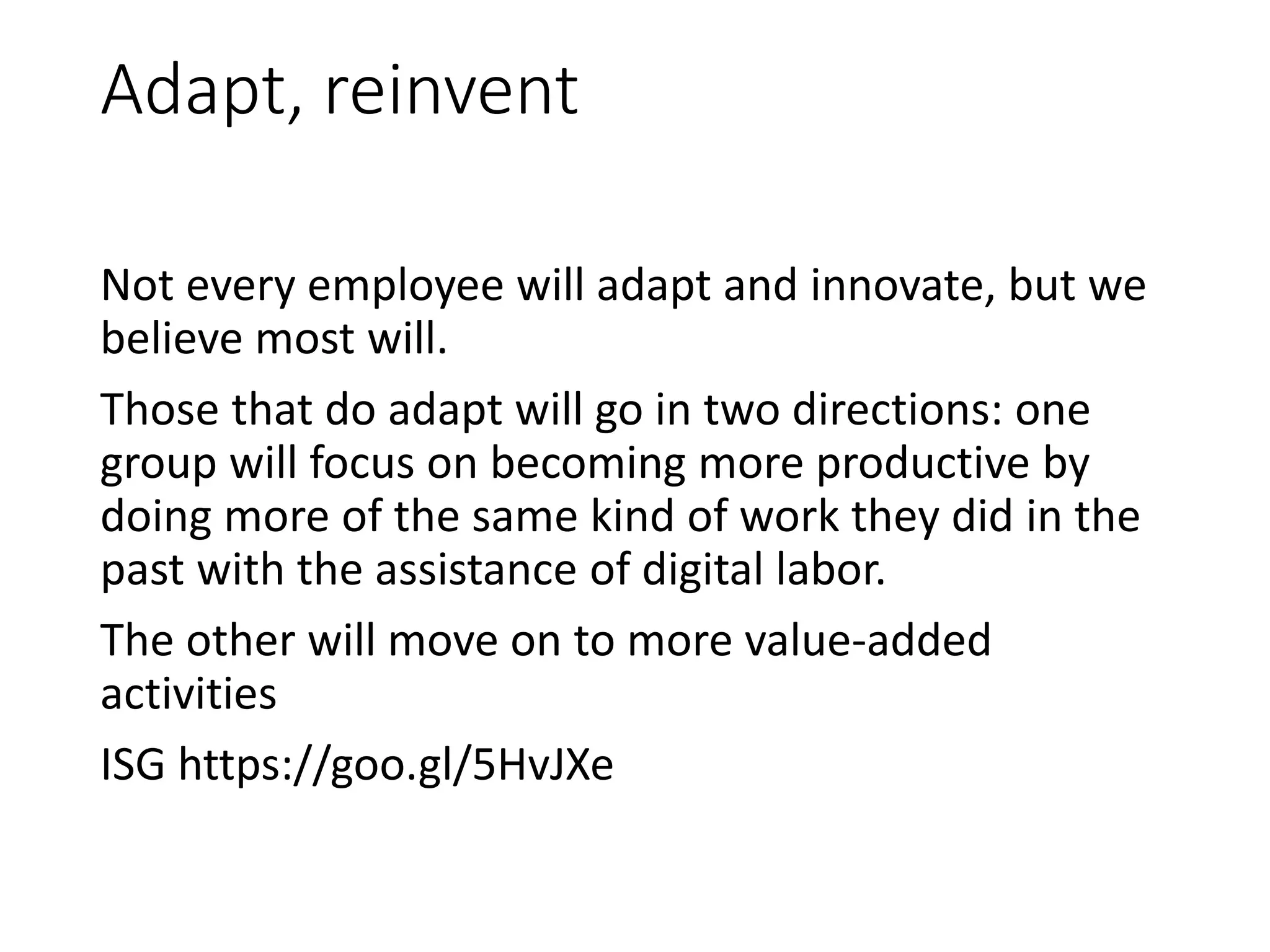 Adapt, reinvent
Not every employee will adapt and innovate, but we
believe most will.
Those that do adapt will go in two directions: one
group will focus on becoming more productive by
doing more of the same kind of work they did in the
past with the assistance of digital labor.
The other will move on to more value-added
activities
ISG https://goo.gl/5HvJXe
 