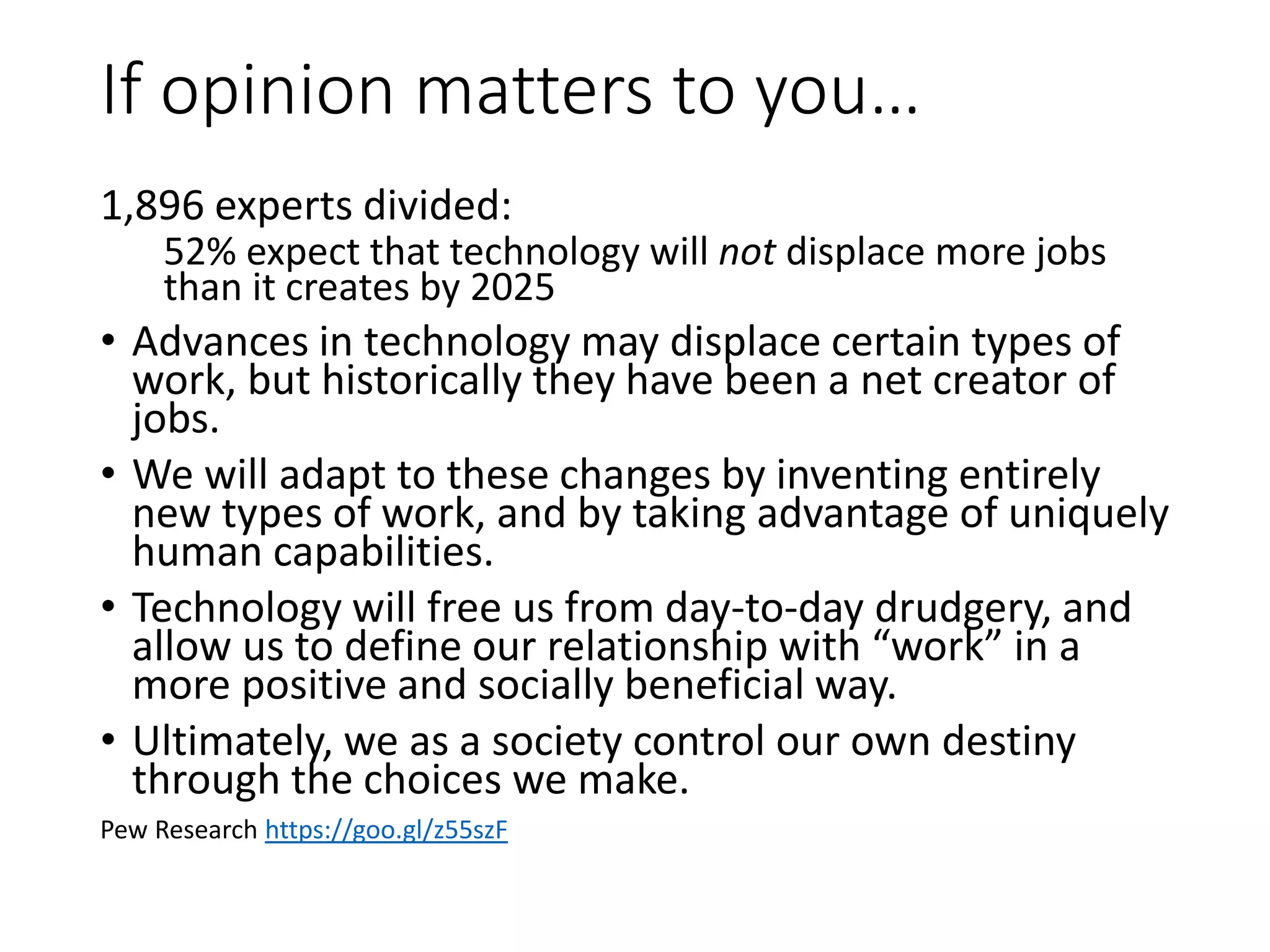 If opinion matters to you…
1,896 experts divided:
52% expect that technology will not displace more jobs
than it creates by 2025
• Advances in technology may displace certain types of
work, but historically they have been a net creator of
jobs.
• We will adapt to these changes by inventing entirely
new types of work, and by taking advantage of uniquely
human capabilities.
• Technology will free us from day-to-day drudgery, and
allow us to define our relationship with “work” in a
more positive and socially beneficial way.
• Ultimately, we as a society control our own destiny
through the choices we make.
Pew Research https://goo.gl/z55szF
 