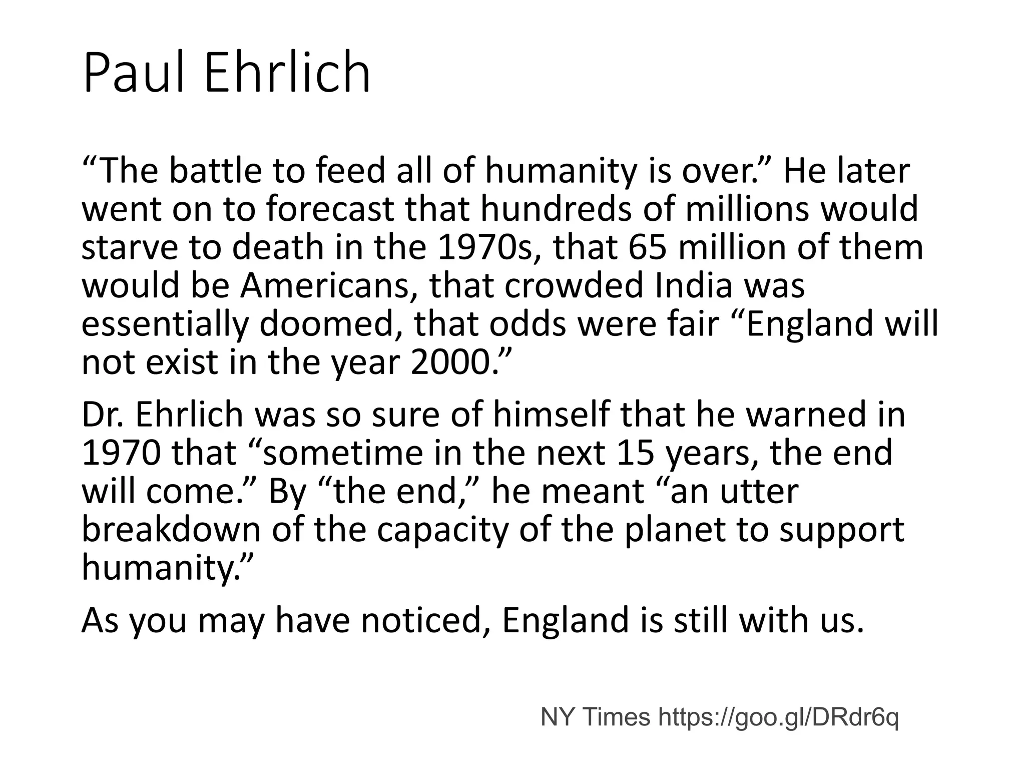 Paul Ehrlich
“The battle to feed all of humanity is over.” He later
went on to forecast that hundreds of millions would
starve to death in the 1970s, that 65 million of them
would be Americans, that crowded India was
essentially doomed, that odds were fair “England will
not exist in the year 2000.”
Dr. Ehrlich was so sure of himself that he warned in
1970 that “sometime in the next 15 years, the end
will come.” By “the end,” he meant “an utter
breakdown of the capacity of the planet to support
humanity.”
As you may have noticed, England is still with us.
NY Times https://goo.gl/DRdr6q
 