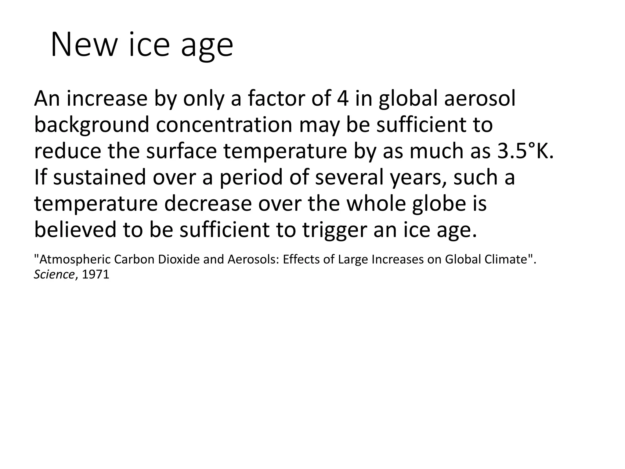 New ice age
An increase by only a factor of 4 in global aerosol
background concentration may be sufficient to
reduce the surface temperature by as much as 3.5°K.
If sustained over a period of several years, such a
temperature decrease over the whole globe is
believed to be sufficient to trigger an ice age.
"Atmospheric Carbon Dioxide and Aerosols: Effects of Large Increases on Global Climate".
Science, 1971
 