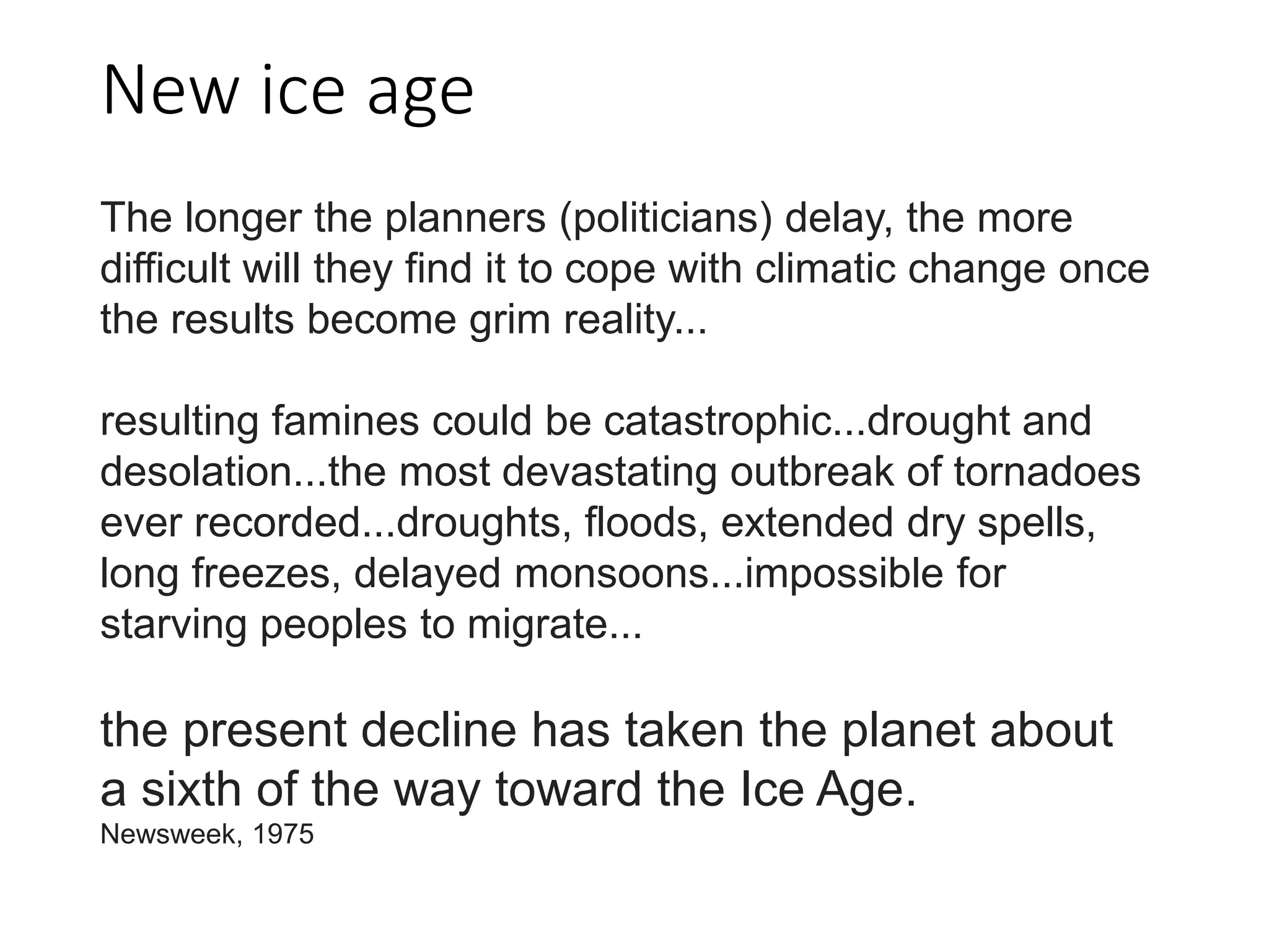 New ice age
The longer the planners (politicians) delay, the more
difficult will they find it to cope with climatic change once
the results become grim reality...
resulting famines could be catastrophic...drought and
desolation...the most devastating outbreak of tornadoes
ever recorded...droughts, floods, extended dry spells,
long freezes, delayed monsoons...impossible for
starving peoples to migrate...
the present decline has taken the planet about
a sixth of the way toward the Ice Age.
Newsweek, 1975
 