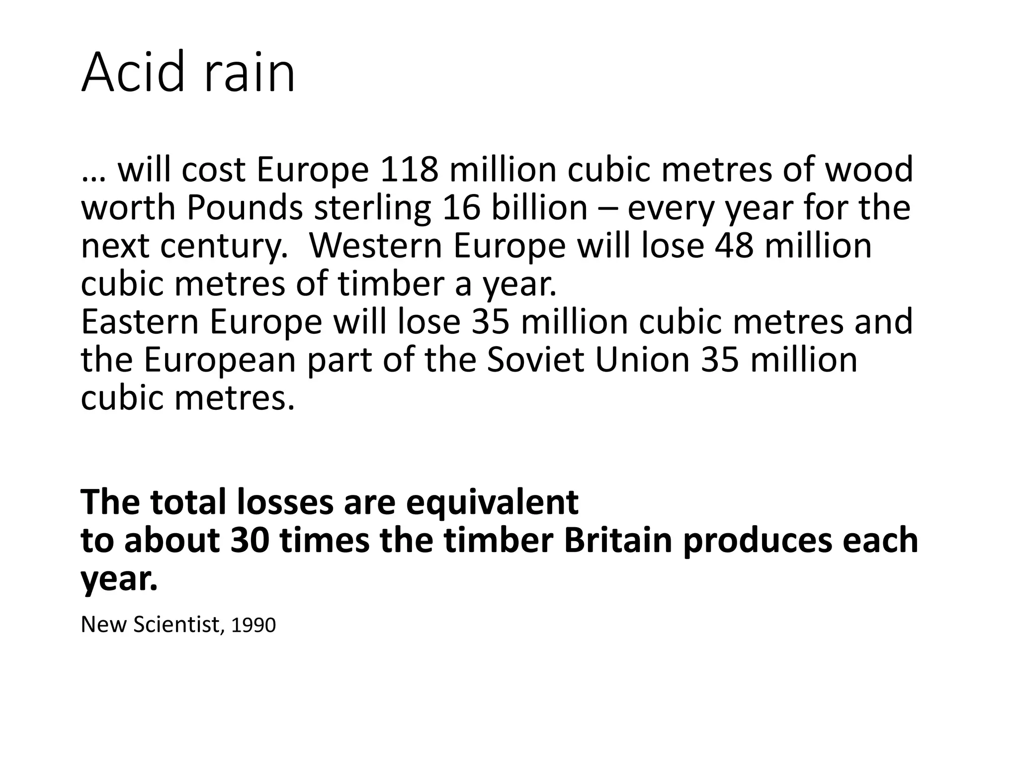 Acid rain
… will cost Europe 118 million cubic metres of wood
worth Pounds sterling 16 billion – every year for the
next century. Western Europe will lose 48 million
cubic metres of timber a year.
Eastern Europe will lose 35 million cubic metres and
the European part of the Soviet Union 35 million
cubic metres.
The total losses are equivalent
to about 30 times the timber Britain produces each
year.
New Scientist, 1990
 