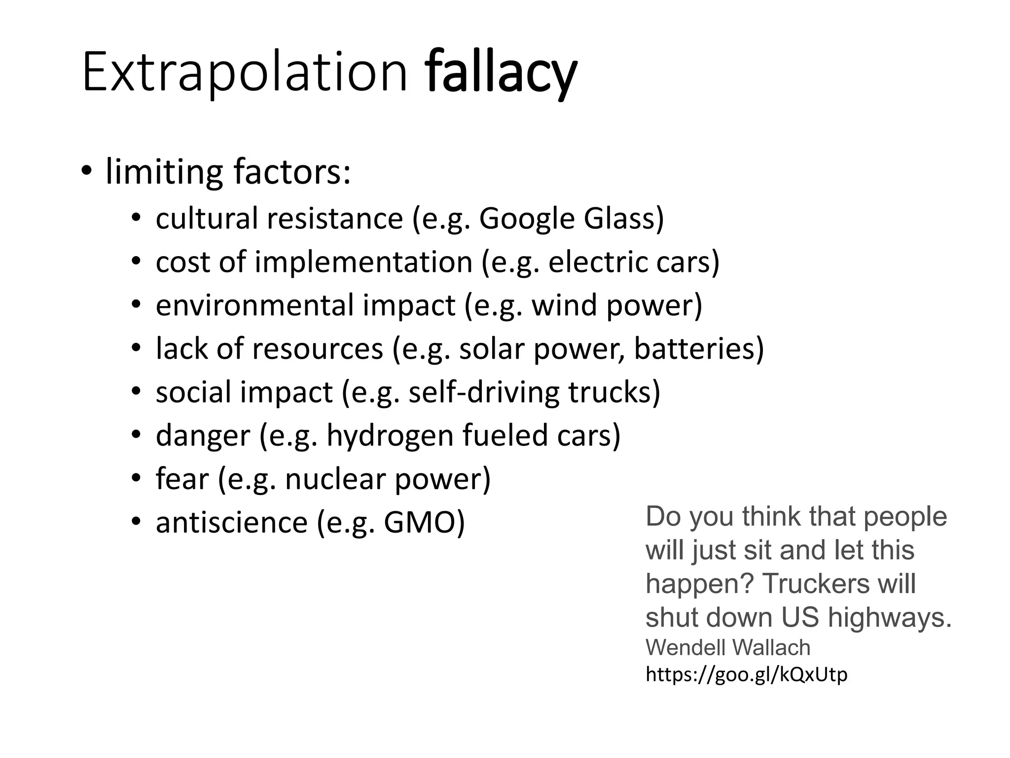 Extrapolation fallacy
• limiting factors:
• cultural resistance (e.g. Google Glass)
• cost of implementation (e.g. electric cars)
• environmental impact (e.g. wind power)
• lack of resources (e.g. solar power, batteries)
• social impact (e.g. self-driving trucks)
• danger (e.g. hydrogen fueled cars)
• fear (e.g. nuclear power)
• antiscience (e.g. GMO) Do you think that people
will just sit and let this
happen? Truckers will
shut down US highways.
Wendell Wallach
https://goo.gl/kQxUtp
 