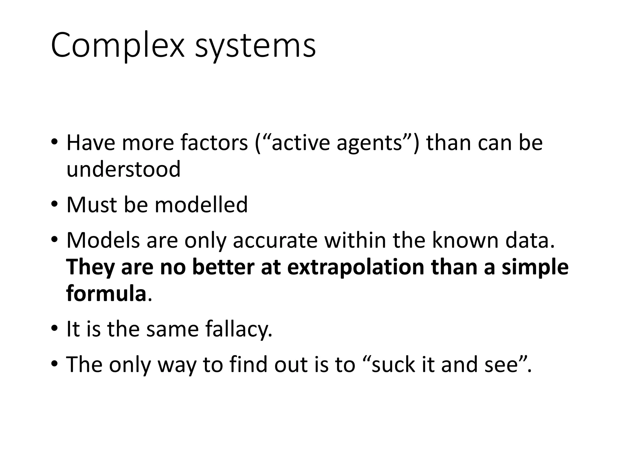 Complex systems
• Have more factors (“active agents”) than can be
understood
• Must be modelled
• Models are only accurate within the known data.
They are no better at extrapolation than a simple
formula.
• It is the same fallacy.
• The only way to find out is to “suck it and see”.
 