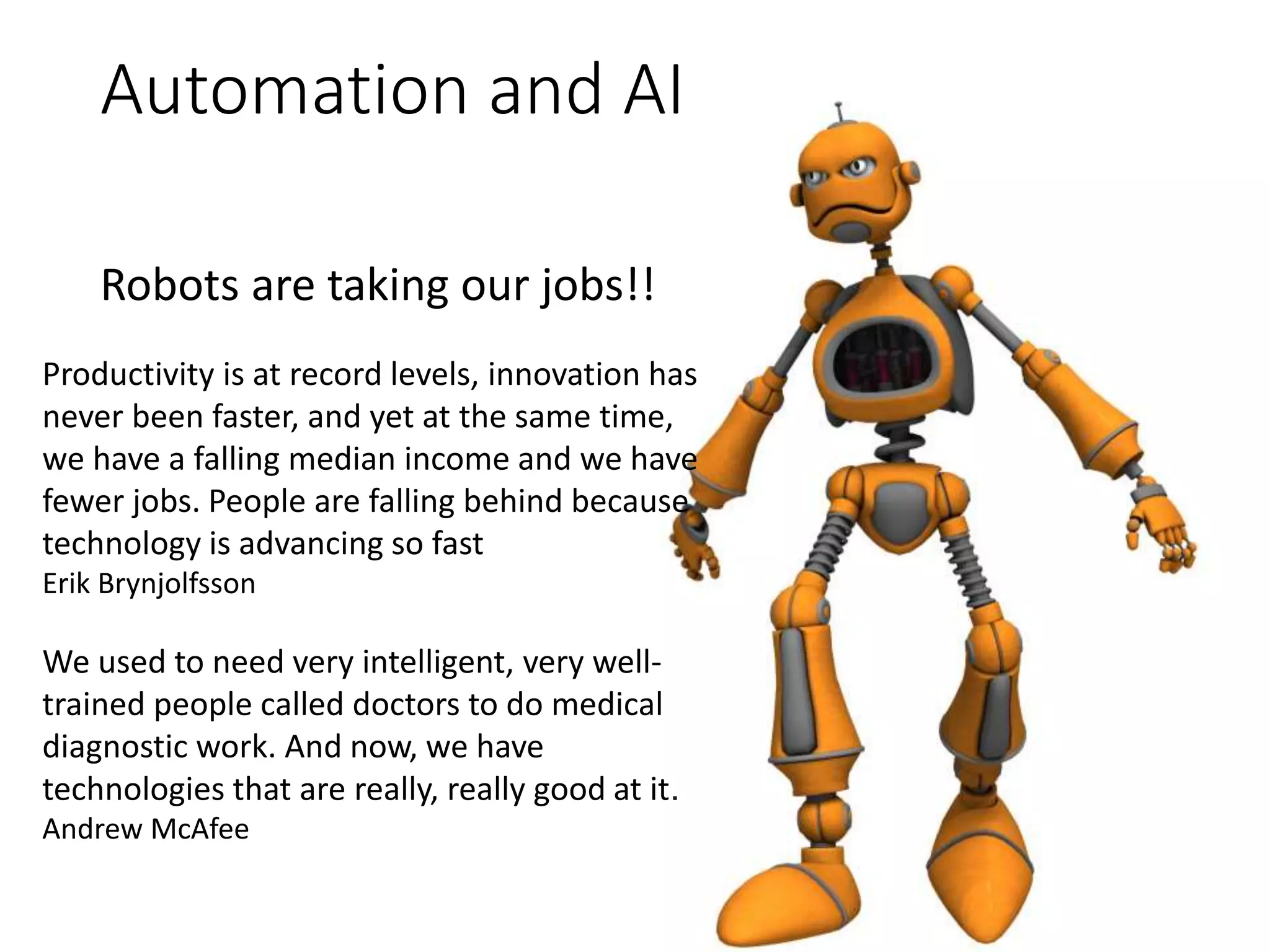 Automation and AI
Robots are taking our jobs!!
Productivity is at record levels, innovation has
never been faster, and yet at the same time,
we have a falling median income and we have
fewer jobs. People are falling behind because
technology is advancing so fast
Erik Brynjolfsson
We used to need very intelligent, very well-
trained people called doctors to do medical
diagnostic work. And now, we have
technologies that are really, really good at it.
Andrew McAfee
 
