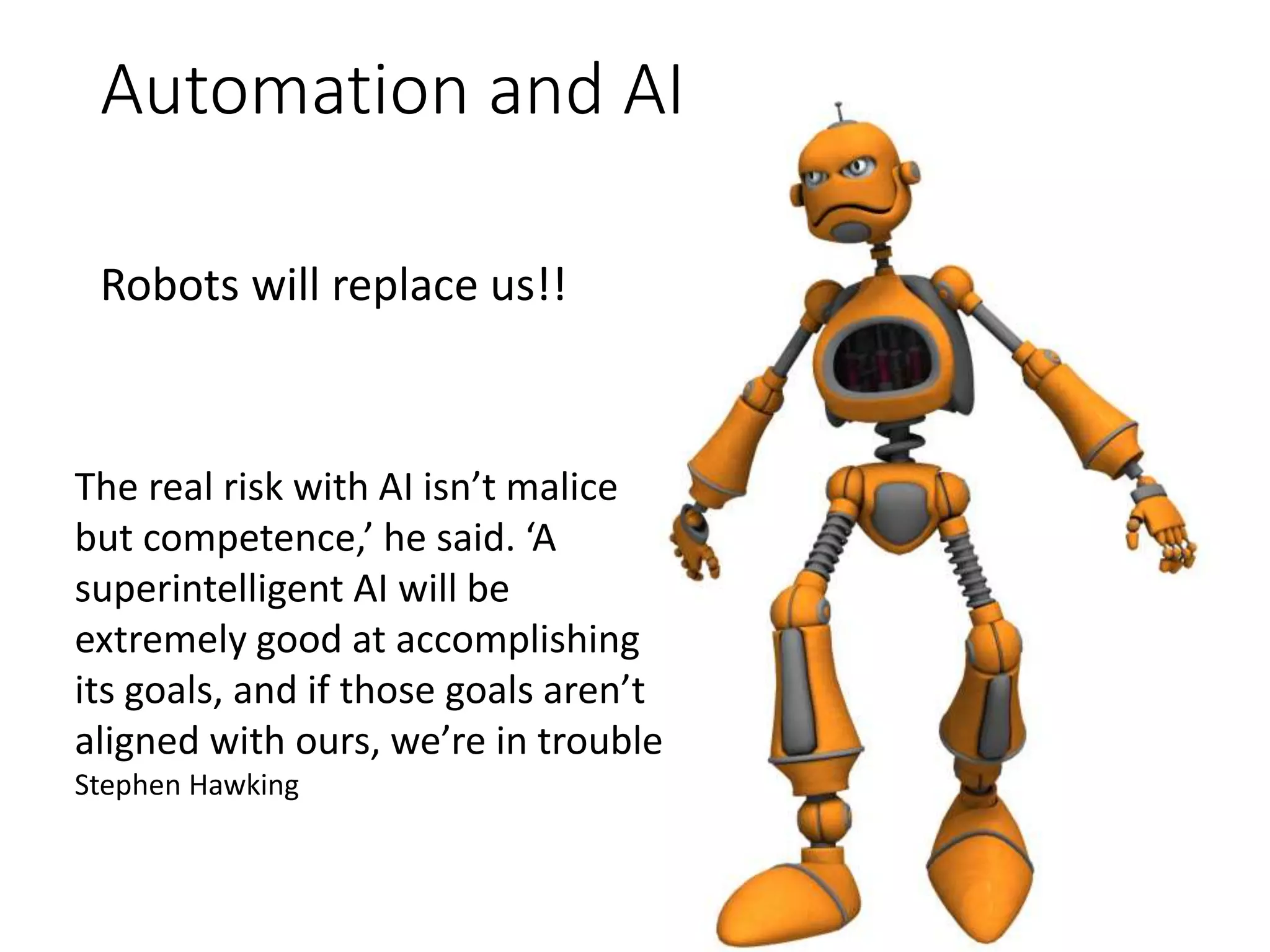 Automation and AI
Robots will replace us!!
The real risk with AI isn’t malice
but competence,’ he said. ‘A
superintelligent AI will be
extremely good at accomplishing
its goals, and if those goals aren’t
aligned with ours, we’re in trouble
Stephen Hawking
 
